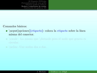 El Paquete PSTricks
Personalizaci´on de una grilla
Objetos gr´aﬁcos b´asicos
Nodos y conectores de nodos
Simulaci´on de gr´aﬁcos 3D
Comandos b´asicos:
ncput[opciones]{etiqueta}: coloca la etiqueta sobre la l´ınea
misma del conector.
cnode : Lo mismo que dotnode pero el nodo que genera es
circular.
ncline :Une nodos dos a dos.
J. Mechato Gr´aﬁcos con LATEX
 
