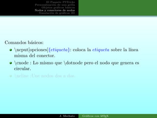 El Paquete PSTricks
Personalizaci´on de una grilla
Objetos gr´aﬁcos b´asicos
Nodos y conectores de nodos
Simulaci´on de gr´aﬁcos 3D
Comandos b´asicos:
ncput[opciones]{etiqueta}: coloca la etiqueta sobre la l´ınea
misma del conector.
cnode : Lo mismo que dotnode pero el nodo que genera es
circular.
ncline :Une nodos dos a dos.
J. Mechato Gr´aﬁcos con LATEX
 