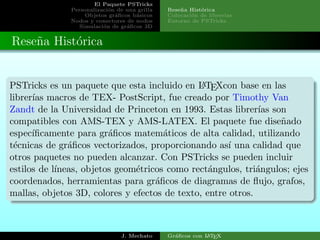 El Paquete PSTricks
Personalizaci´on de una grilla
Objetos gr´aﬁcos b´asicos
Nodos y conectores de nodos
Simulaci´on de gr´aﬁcos 3D
Rese˜na Hist´orica
Colocaci´on de librerias
Entorno de PSTricks
Rese˜na Hist´orica
PSTricks es un paquete que esta incluido en LATEXcon base en las
librer´ıas macros de TEX- PostScript, fue creado por Timothy Van
Zandt de la Universidad de Princeton en 1993. Estas librer´ıas son
compatibles con AMS-TEX y AMS-LATEX. El paquete fue dise˜nado
espec´ıﬁcamente para gr´aﬁcos matem´aticos de alta calidad, utilizando
t´ecnicas de gr´aﬁcos vectorizados, proporcionando as´ı una calidad que
otros paquetes no pueden alcanzar. Con PSTricks se pueden incluir
estilos de l´ıneas, objetos geom´etricos como rect´angulos, tri´angulos; ejes
coordenados, herramientas para gr´aﬁcos de diagramas de ﬂujo, grafos,
mallas, objetos 3D, colores y efectos de texto, entre otros.
J. Mechato Gr´aﬁcos con LATEX
 