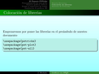 El Paquete PSTricks
Personalizaci´on de una grilla
Objetos gr´aﬁcos b´asicos
Nodos y conectores de nodos
Simulaci´on de gr´aﬁcos 3D
Rese˜na Hist´orica
Colocaci´on de librerias
Entorno de PSTricks
Colocaci´on de librerias
Empezaremos por poner las librer´ıas en el pre´ambulo de nuestro
documento
usepackage{pstricks}
usepackage{pst-plot}
usepackage{pst-all}
J. Mechato Gr´aﬁcos con LATEX
 