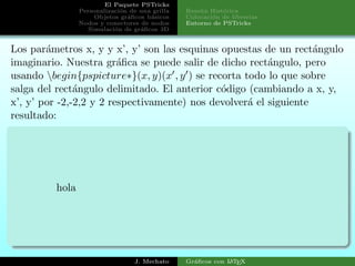 El Paquete PSTricks
Personalizaci´on de una grilla
Objetos gr´aﬁcos b´asicos
Nodos y conectores de nodos
Simulaci´on de gr´aﬁcos 3D
Rese˜na Hist´orica
Colocaci´on de librerias
Entorno de PSTricks
Los par´ametros x, y y x’, y’ son las esquinas opuestas de un rect´angulo
imaginario. Nuestra gr´aﬁca se puede salir de dicho rect´angulo, pero
usando begin{pspicture∗}(x, y)(x′, y′) se recorta todo lo que sobre
salga del rect´angulo delimitado. El anterior c´odigo (cambiando a x, y,
x’, y’ por -2,-2,2 y 2 respectivamente) nos devolver´a el siguiente
resultado:
hola
J. Mechato Gr´aﬁcos con LATEX
 