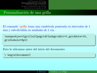 El Paquete PSTricks
Personalizaci´on de una grilla
Objetos gr´aﬁcos b´asicos
Nodos y conectores de nodos
Simulaci´on de gr´aﬁcos 3D
Personalizaci´on de una grilla
El comando grilla traza una cuadr´ıcula punteada en intervalos de 1
mm y sub-dividida en unidades de 1 cm.
newpsobject{grilla}{psgrid}{subgriddiv=1,griddots=10,
gridlabels=6pt}
Esto lo ubicamos antes del inicio del documento:
 begin{document}
J. Mechato Gr´aﬁcos con LATEX
 