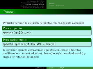 El Paquete PSTricks
Personalizaci´on de una grilla
Objetos gr´aﬁcos b´asicos
Nodos y conectores de nodos
Simulaci´on de gr´aﬁcos 3D
Puntos
L´ıneas y Pol´ıgonos
Puntos
PSTricks permite la inclusi´on de puntos con el siguiente comando:
Para un punto
psdots[opt](x1,y1)
Para varios puntos
psdots[opt](x1,y1)(x2,y2)...(xn,yn)
El siguiente ejemplo colocaremos 3 puntos con estilos diferentes,
modiﬁcando su tama˜no(dotsize), forma(dotstyle), escala(dotscale) y
angulo de rotaci´on(dotangle):
J. Mechato Gr´aﬁcos con LATEX
 