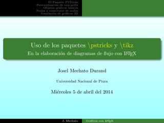 El Paquete PSTricks
Personalizaci´on de una grilla
Objetos gr´aﬁcos b´asicos
Nodos y conectores de nodos
Simulaci´on de gr´aﬁcos 3D
Uso de los paquetes pstricks y tikz
En la elaboraci´on de diagramas de ﬂujo con LATEX
Josel Mechato Durand
Universidad Nacional de Piura
Mi´ercoles 5 de abril del 2014
J. Mechato Gr´aﬁcos con LATEX
 
