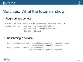 Services: What the tutorials show  Registering a service: MovieFinder finder =  new  BasicMovieFinderImpl(); registration = context.registerService( MovieFinder. class .getName(), finder,  null ); Consuming a service ServiceReference ref = bundleContext.getServiceReference( MovieFinder. class .getName()); MovieFinder finder = (MovieFinder)  bundleContext.getService(ref); 