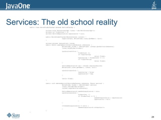 Services: The old school reality public class MovieFinderTracker extends ServiceTracker { private final MovieListerImpl lister = new MovieListerImpl(); private int finderCount = 0; private ServiceRegistration registration = null; public MovieFinderTracker(BundleContext context) { super(context, MovieFinder.class.getName(), null); } private boolean registering = false;  public Object addingService(ServiceReference reference) {  MovieFinder finder = (MovieFinder) context.getService(reference);  lister.bindFinder(finder);  synchronized(this) {  finderCount ++;  if (registering)  return finder;  registering = (finderCount == 1);  if (!registering)  return finder;  }  ServiceRegistration reg = context.registerService(  MovieLister.class.getName(), lister, null);  synchronized(this) {  registering = false;  registration = reg;  }  return finder;  }  public void removedService(ServiceReference reference, Object service) {  MovieFinder finder = (MovieFinder) service;  lister.unbindFinder(finder);  context.ungetService(reference);  ServiceRegistration needsUnregistration = null;  synchronized(this) {  finderCount --;  if (finderCount == 0) {  needsUnregistration = registration;  registration = null;  }  }  if(needsUnregistration != null) {  needsUnregistration.unregister();  }  }  } 