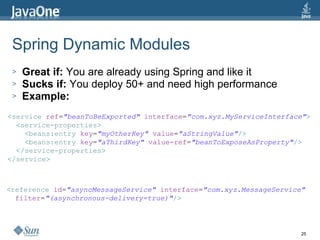 Spring Dynamic Modules Great if:  You are already using Spring and like it Sucks if:  You deploy 50+ and need high performance Example: < service   ref = "beanToBeExported"   interface = "com.xyz.MyServiceInterface" > < service-properties > < beans:entry   key = "myOtherKey"   value = "aStringValue" /> < beans:entry   key = "aThirdKey"   value-ref = "beanToExposeAsProperty" /> </ service-properties > </ service > < reference   id = "asyncMessageService"   interface = "com.xyz.MessageService" filter = "(asynchronous-delivery=true)" /> 