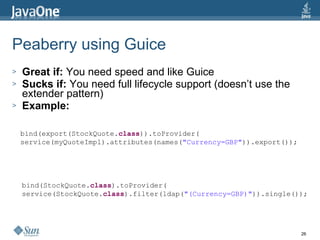 Peaberry using Guice Great if:  You need speed and like Guice Sucks if:  You need full lifecycle support (doesn’t use the extender pattern) Example: bind(export(StockQuote. class )).toProvider( service(myQuoteImpl).attributes(names( "Currency=GBP" )).export()); bind(StockQuote. class ).toProvider( service(StockQuote. class ).filter(ldap( "(Currency=GBP)" )).single()); 