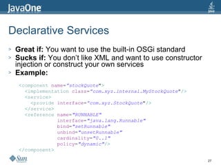 Declarative Services Great if:  You want to use the built-in OSGi standard Sucks if:  You don’t like XML and want to use constructor injection or construct your own services Example: < component   name = ”stockQuote " > < implementation   class = ”com.xyz.internal.MyStockQuote " /> < service > < provide   interface = ”com.xyz.StockQuote " /> </ service > < reference   name = "RUNNABLE" interface = "java.lang.Runnable" bind = "setRunnable" unbind = "unsetRunnable" cardinality = "0..1" policy = "dynamic" /> </ component > 