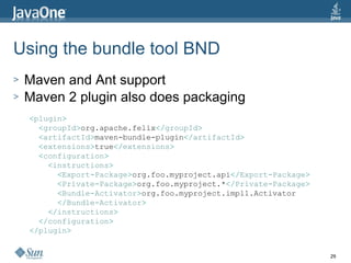 Using the bundle tool BND  Maven and Ant support Maven 2 plugin also does packaging < plugin > < groupId > org.apache.felix </ groupId > < artifactId > maven-bundle-plugin </ artifactId > < extensions > true </ extensions > < configuration > < instructions > < Export-Package > org.foo.myproject.api </ Export-Package > < Private-Package > org.foo.myproject.* </ Private-Package > < Bundle-Activator > org.foo.myproject.impl1.Activator </ Bundle-Activator > </ instructions > </ configuration > </ plugin > 