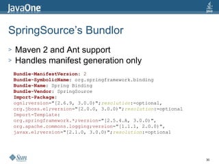 SpringSource’s Bundlor Maven 2 and Ant support Handles manifest generation only Bundle-ManifestVersion : 2 Bundle-SymbolicName : org.springframework.binding Bundle-Name : Spring Binding Bundle-Vendor : SpringSource Import-Package : ognl;version ="[2.6.9, 3.0.0)"; resolution :=optional, org.jboss.el;version ="[2.0.0, 3.0.0)"; resolution :=optional Import-Template : org.springframework.*;version ="[2.5.4.A, 3.0.0)", org.apache.commons.logging;version ="[1.1.1, 2.0.0)", javax.el;version ="[2.1.0, 3.0.0)"; resolution :=optional 