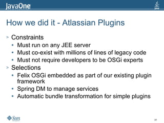 How we did it - Atlassian Plugins Constraints Must run on any JEE server Must co-exist with millions of lines of legacy code Must not require developers to be OSGi experts Selections Felix OSGi embedded as part of our existing plugin framework Spring DM to manage services Automatic bundle transformation for simple plugins 
