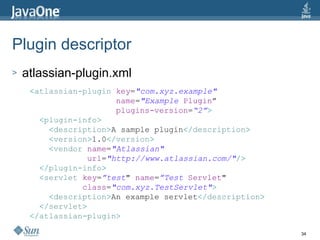 Plugin descriptor atlassian-plugin.xml < atlassian-plugin   key = "com.xyz.example"   name = "Example   Plugin ” plugins-version = “2” > < plugin-info > < description > A sample plugin </ description > < version > 1.0 </ version > < vendor   name = "Atlassian"   url = "http://www.atlassian.com/" /> </ plugin-info > < servlet   key = ”test "   name = ”Test   Servlet "   class = "com.xyz.TestServlet" > < description > An example servlet </ description > </ servlet > </ atlassian-plugin > 
