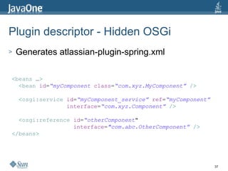 Plugin descriptor - Hidden OSGi Generates atlassian-plugin-spring.xml < beans   … > < bean   id = “myComponent   class = “com.xyz.MyComponent”   /> < osgi:service   id = “myComponent_service”   ref = “myComponent” interface = “com.xyz.Component”   /> < osgi:reference   id = “otherComponent "   interface = "com.abc.OtherComponent”   /> </ beans > 