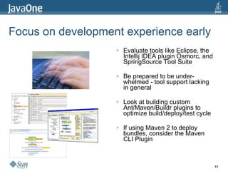 Focus on development experience early Evaluate tools like Eclipse, the Intellij IDEA plugin Osmorc, and SpringSource Tool Suite Be prepared to be under-whelmed - tool support lacking in general Look at building custom Ant/Maven/Buildr plugins to optimize build/deploy/test cycle If using Maven 2 to deploy bundles, consider the Maven CLI Plugin 