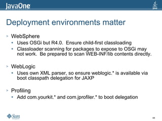 Deployment environments matter WebSphere Uses OSGi but R4.0.  Ensure child-first classloading Classloader scanning for packages to expose to OSGi may not work.  Be prepared to scan WEB-INF/lib contents directly. WebLogic Uses own XML parser, so ensure weblogic.* is available via boot classpath delegation for JAXP Profiling Add com.yourkit.* and com.jprofiler.* to boot delegation 