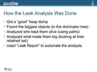 12
How the Leak Analysis Was Done
> Got a “good” heap dump
> Found the biggest objects (in the dominator tree)
> Analyzed who kept them alive (using paths)
> Analyzed what made them big (looking at their
retained set)
> Used “Leak Report” to automate the analysis
 
