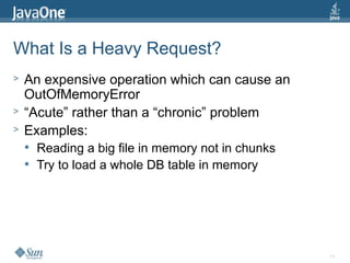 14
What Is a Heavy Request?
> An expensive operation which can cause an
OutOfMemoryError
> “Acute” rather than a “chronic” problem
> Examples:
 Reading a big file in memory not in chunks
 Try to load a whole DB table in memory
 