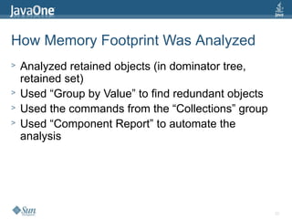 22
How Memory Footprint Was Analyzed
> Analyzed retained objects (in dominator tree,
retained set)
> Used “Group by Value” to find redundant objects
> Used the commands from the “Collections” group
> Used “Component Report” to automate the
analysis
 