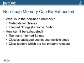 24
Non-heap Memory Can Be Exhausted
> What is in the non-heap memory?
 Metadata for classes
 Interned Strings (for some JVMs)
> How can it be exhausted?
 Too many interned Strings
 Classes packaged and loaded multiple times
 Class loaders which are not properly released
 