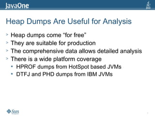 6
Heap Dumps Are Useful for Analysis
> Heap dumps come “for free”
> They are suitable for production
> The comprehensive data allows detailed analysis
> There is a wide platform coverage
 HPROF dumps from HotSpot based JVMs
 DTFJ and PHD dumps from IBM JVMs
 