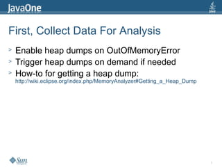 8
First, Collect Data For Analysis
> Enable heap dumps on OutOfMemoryError
> Trigger heap dumps on demand if needed
> How-to for getting a heap dump:
http://wiki.eclipse.org/index.php/MemoryAnalyzer#Getting_a_Heap_Dump
 
