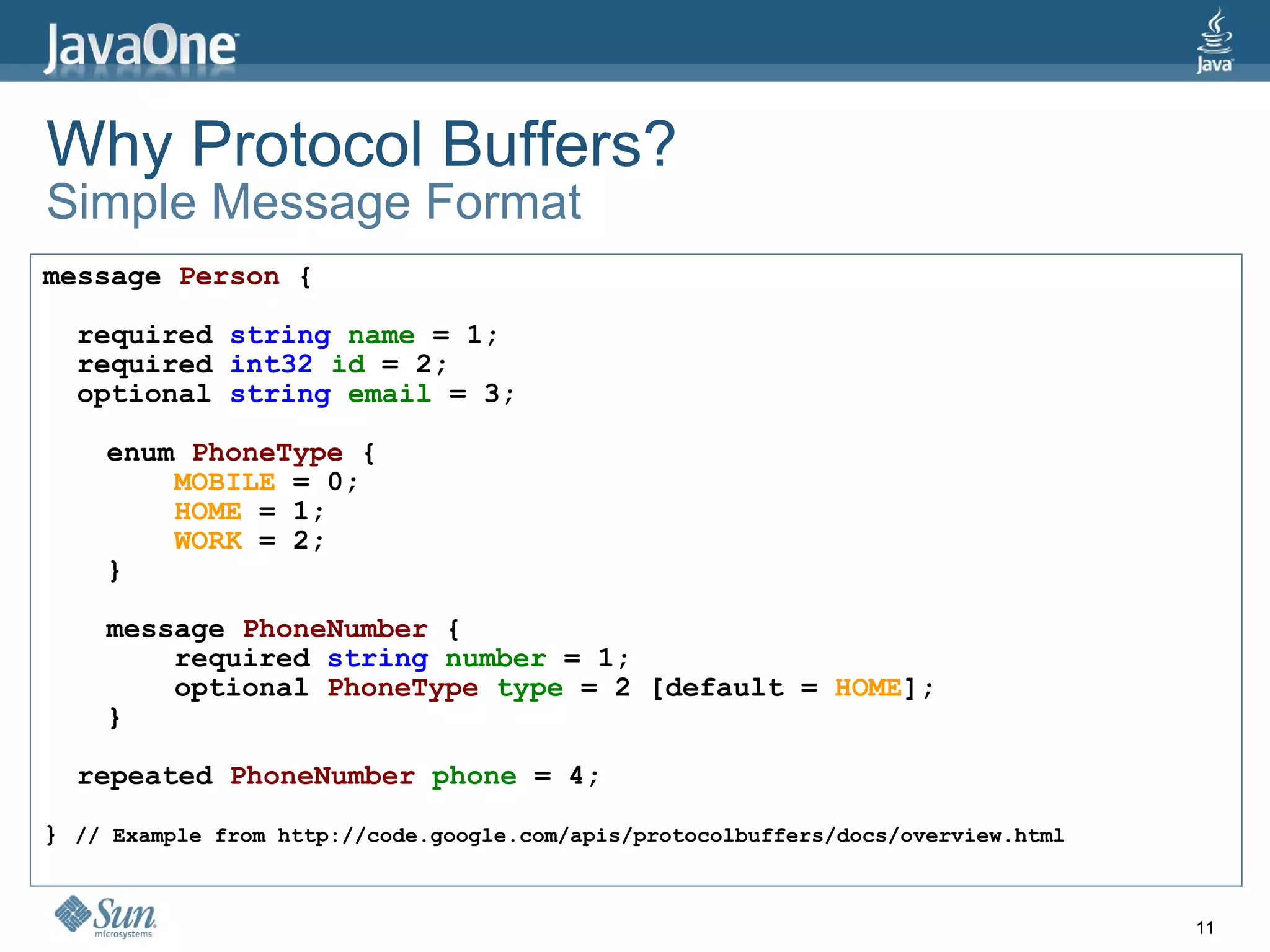 Why Protocol Buffers? Simple Message Format message   Person  { required  string   name  = 1; required  int32  id  = 2; optional  string  email  = 3; enum   PhoneType  { MOBILE  = 0; HOME  = 1; WORK  = 2; } message   PhoneNumber  { required  string  number  = 1; optional  PhoneType  type  = 2 [default =  HOME ]; } repeated   PhoneNumber  phone  = 4; }  // Example from http://code.google.com/apis/protocolbuffers/docs/overview.html 