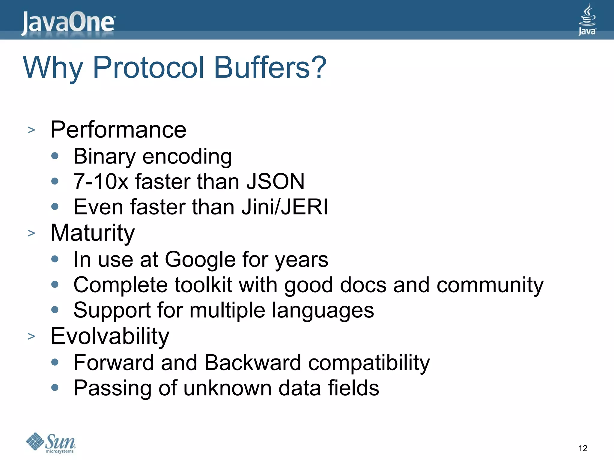 Why Protocol Buffers? Performance Binary encoding 7-10x faster than JSON Even faster than Jini/JERI Maturity In use at Google for years Complete toolkit with good docs and community Support for multiple languages Evolvability Forward and Backward compatibility Passing of unknown data fields 