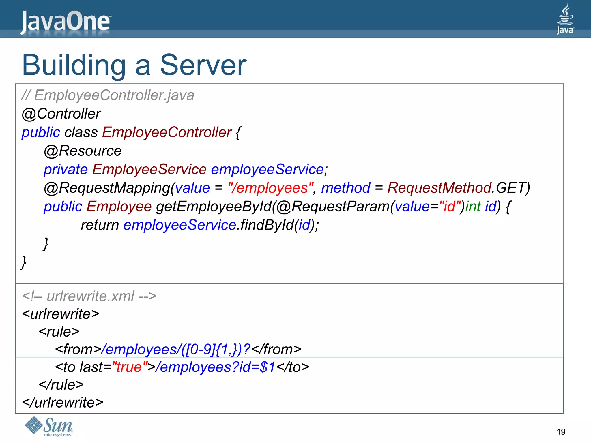 Building a Server // EmployeeController.java @Controller public  class  EmployeeController  { @Resource private  EmployeeService  employeeService ; @RequestMapping( value  =  &quot;/employees&quot; ,  method  =  RequestMethod .GET) public  Employee  getEmployeeById(@RequestParam( value = &quot;id&quot; ) int  id ) { return  employeeService .findById( id ); } } <!– urlrewrite.xml --> <urlrewrite> <rule> <from> /employees/([0-9]{1,})? </from> <to last= &quot;true&quot; > /employees?id=$1 </to> </rule> </urlrewrite> 