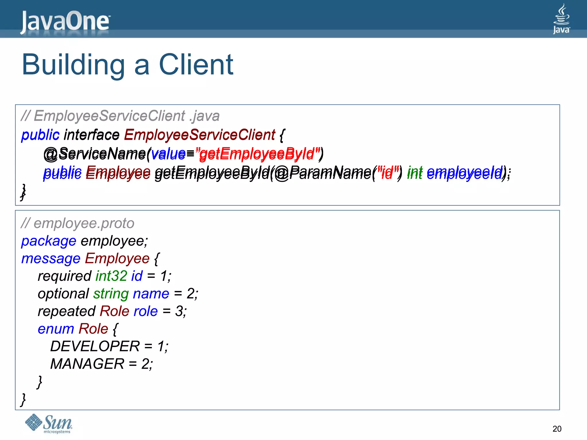 Building a Client // EmployeeServiceClient .java public  interface  EmployeeServiceClient  { @ServiceName( value = ”getEmployeeById&quot; ) public  Employee  getEmployeeById(@ParamName( &quot;id&quot; )  int  employeeId ); } // employee.proto package  employee; message  Employee  { required  int32  id  = 1; optional  string  name  = 2; repeated  Role  role  = 3; enum  Role  { DEVELOPER = 1; MANAGER = 2; } } // EmployeeServiceClient .java public  interface  EmployeeServiceClient  { @ServiceName( value = ”getEmployeeById&quot; ) public  Employee  getEmployeeById(@ParamName( &quot;id&quot; )  int  employeeId ); } // employee.proto package  employee; message  Employee  { required  int32  id  = 1; optional  string  name  = 2; repeated  Role  role  = 3; enum  Role  { DEVELOPER = 1; MANAGER = 2; } } 