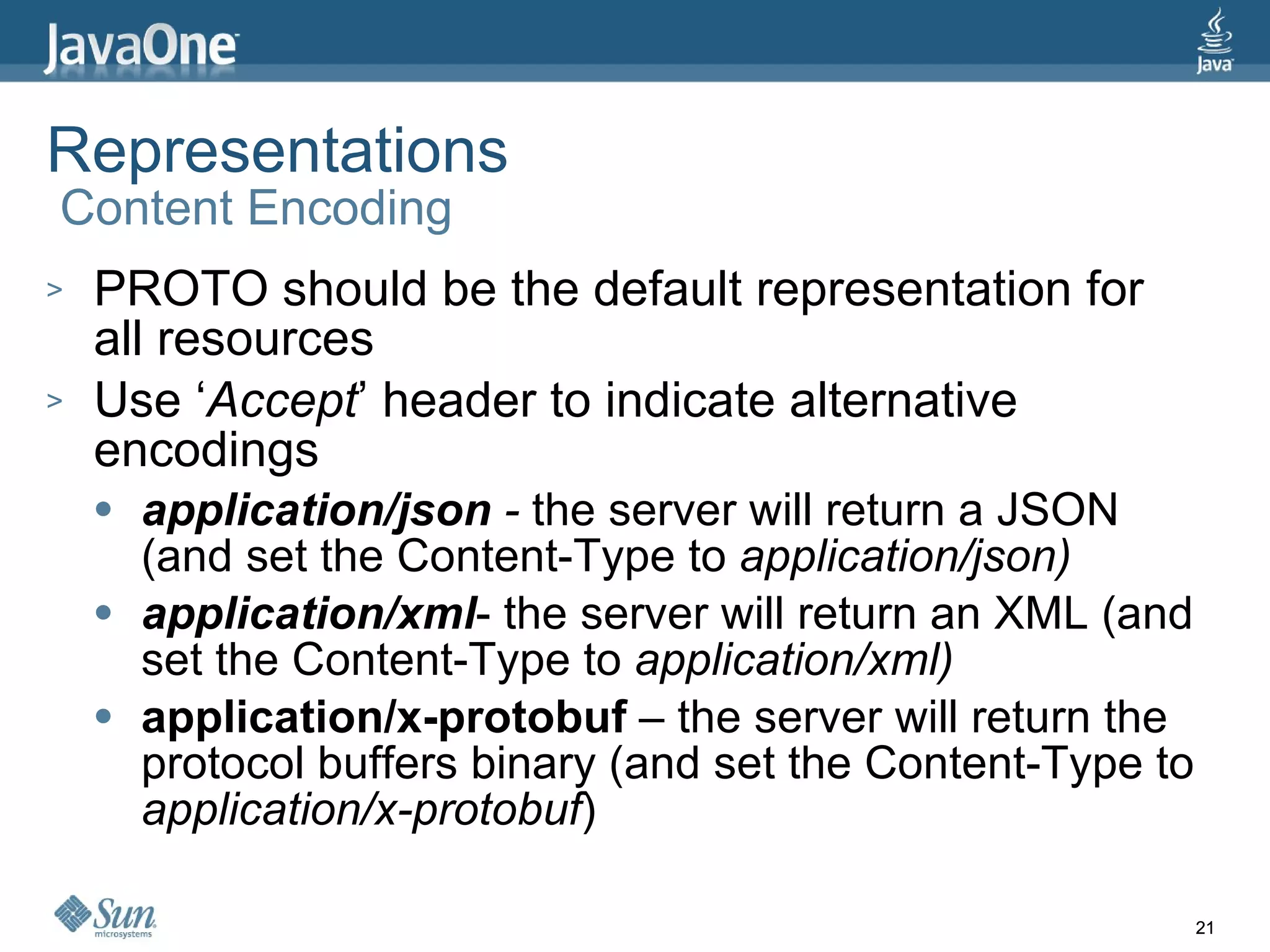 Representations  Content Encoding PROTO should be the default representation for all resources Use ‘ Accept ’ header to indicate alternative encodings application/json  -  the server will return a JSON (and set the Content-Type to  application/json) application/xml - the server will return an XML (and set the Content-Type to  application/xml) application/x-protobuf  – the server will return the protocol buffers binary (and set the Content-Type to  application/x-protobuf ) 