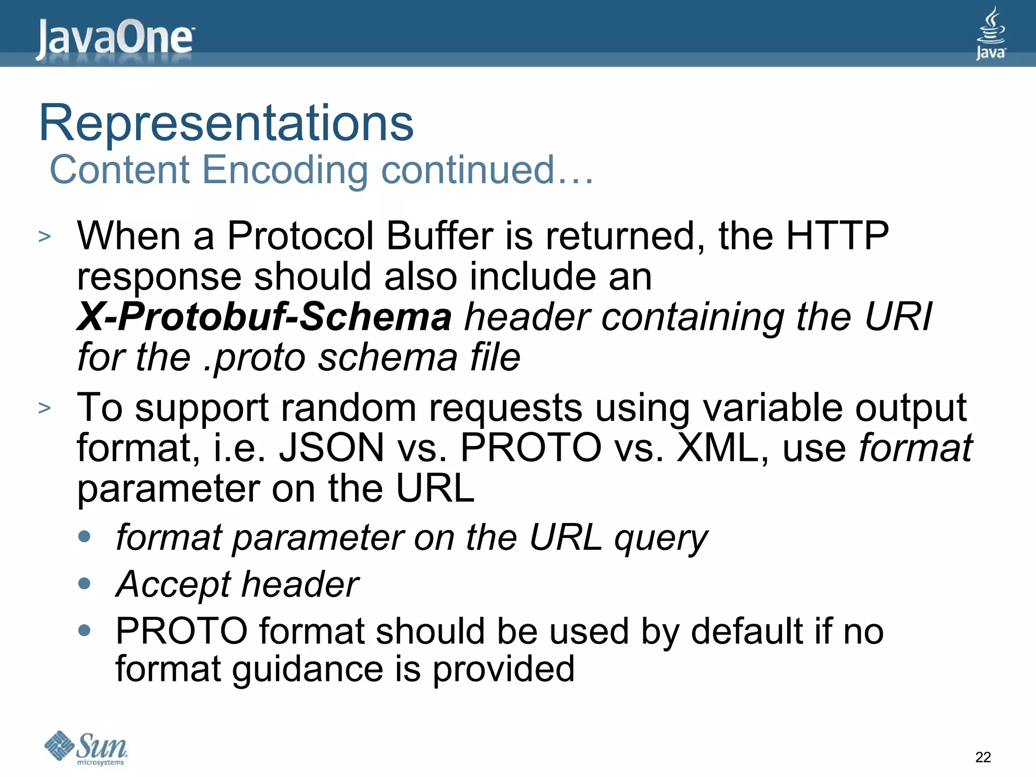 Representations  Content Encoding continued… When a Protocol Buffer is returned, the HTTP response should also include an X-Protobuf-Schema  header containing the URI for the .proto schema file To support random requests using variable output format, i.e. JSON vs. PROTO vs. XML, use  format  parameter on the URL format parameter on the URL query Accept header PROTO format should be used by default if no format guidance is provided 