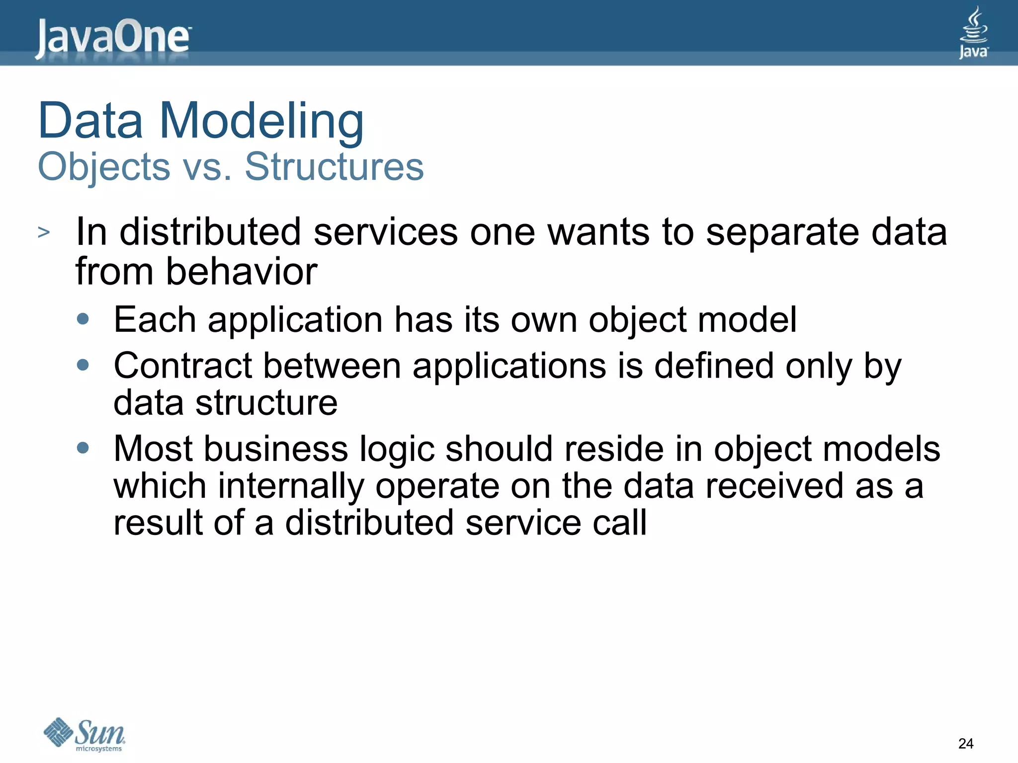 Data Modeling Objects vs. Structures In distributed services one wants to separate data from behavior Each application has its own object model Contract between applications is defined only by data structure Most business logic should reside in object models which internally operate on the data received as a result of a distributed service call 