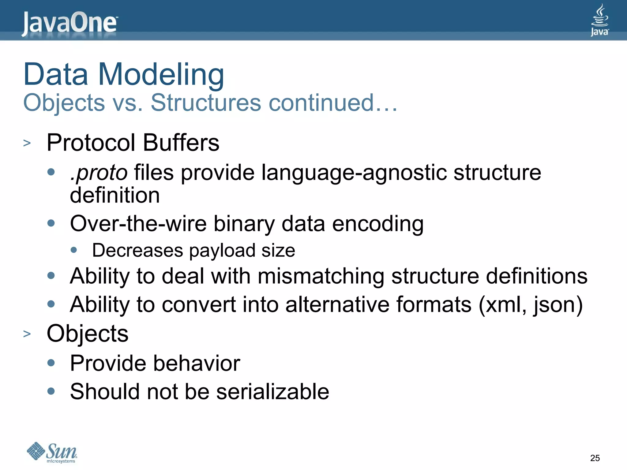 Data Modeling Objects vs. Structures continued… Protocol Buffers .proto  files provide language-agnostic structure definition Over-the-wire binary data encoding Decreases payload size Ability to deal with mismatching structure definitions Ability to convert into alternative formats (xml, json) Objects Provide behavior Should not be serializable 