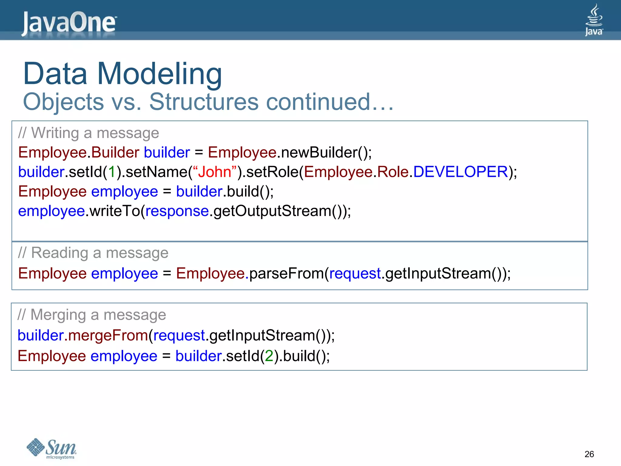 Data Modeling Objects vs. Structures continued… // Writing a message Employee . Builder  builder  =  Employee .newBuilder(); builder .setId( 1 ).setName( “John” ).setRole( Employee . Role . DEVELOPER ); Employee  employee  =  builder .build(); employee .writeTo( response .getOutputStream()); // Reading a message Employee  employee  =  Employee . parseFrom( request .getInputStream()); // Merging a message builder .mergeFrom ( request .getInputStream()); Employee  employee  =  builder .setId( 2 ).build(); 