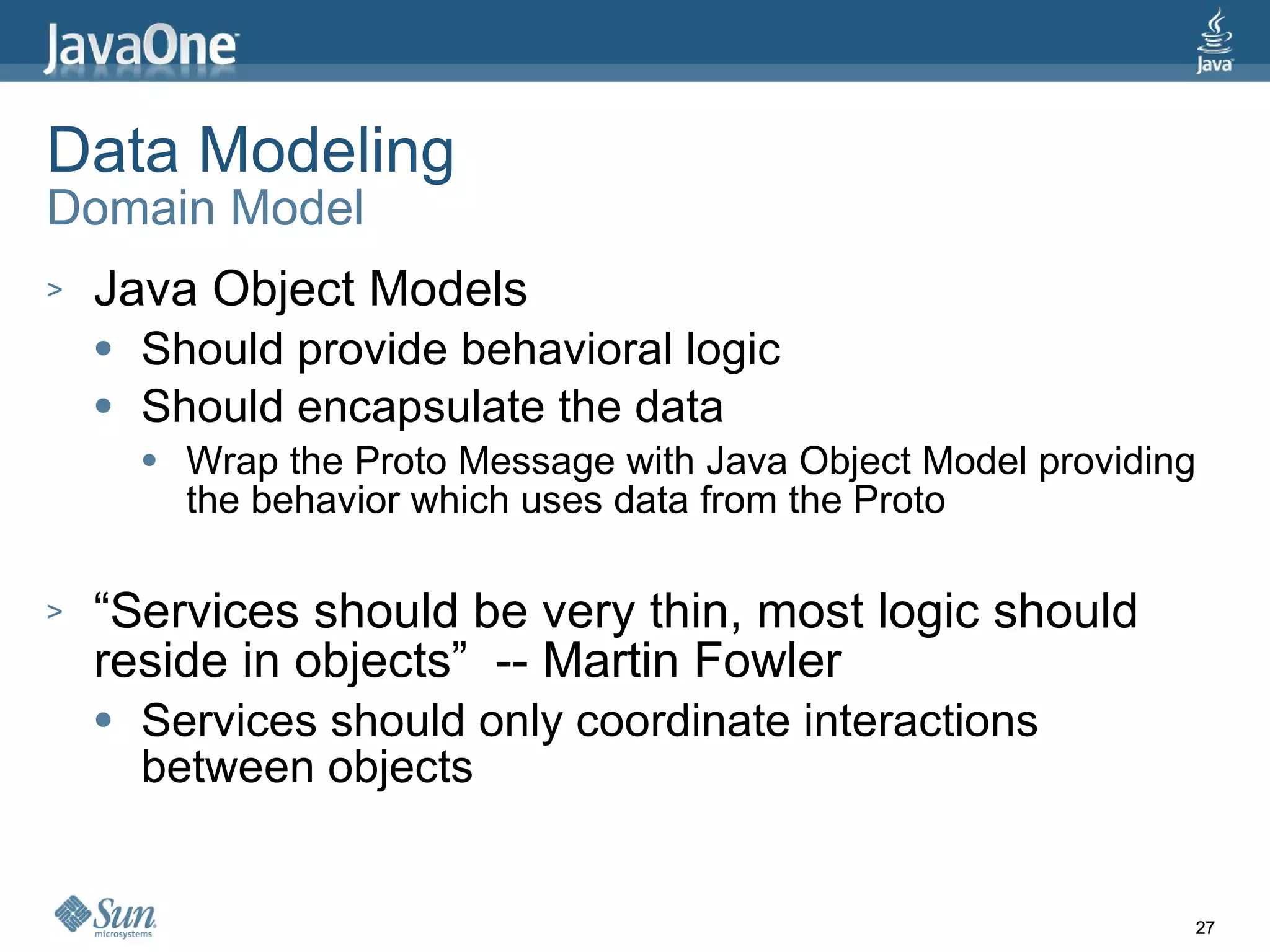 Data Modeling Domain Model Java Object Models Should provide behavioral logic Should encapsulate the data Wrap the Proto Message with Java Object Model providing the behavior which uses data from the Proto “Services should be very thin, most logic should reside in objects”  -- Martin Fowler Services should only coordinate interactions between objects 