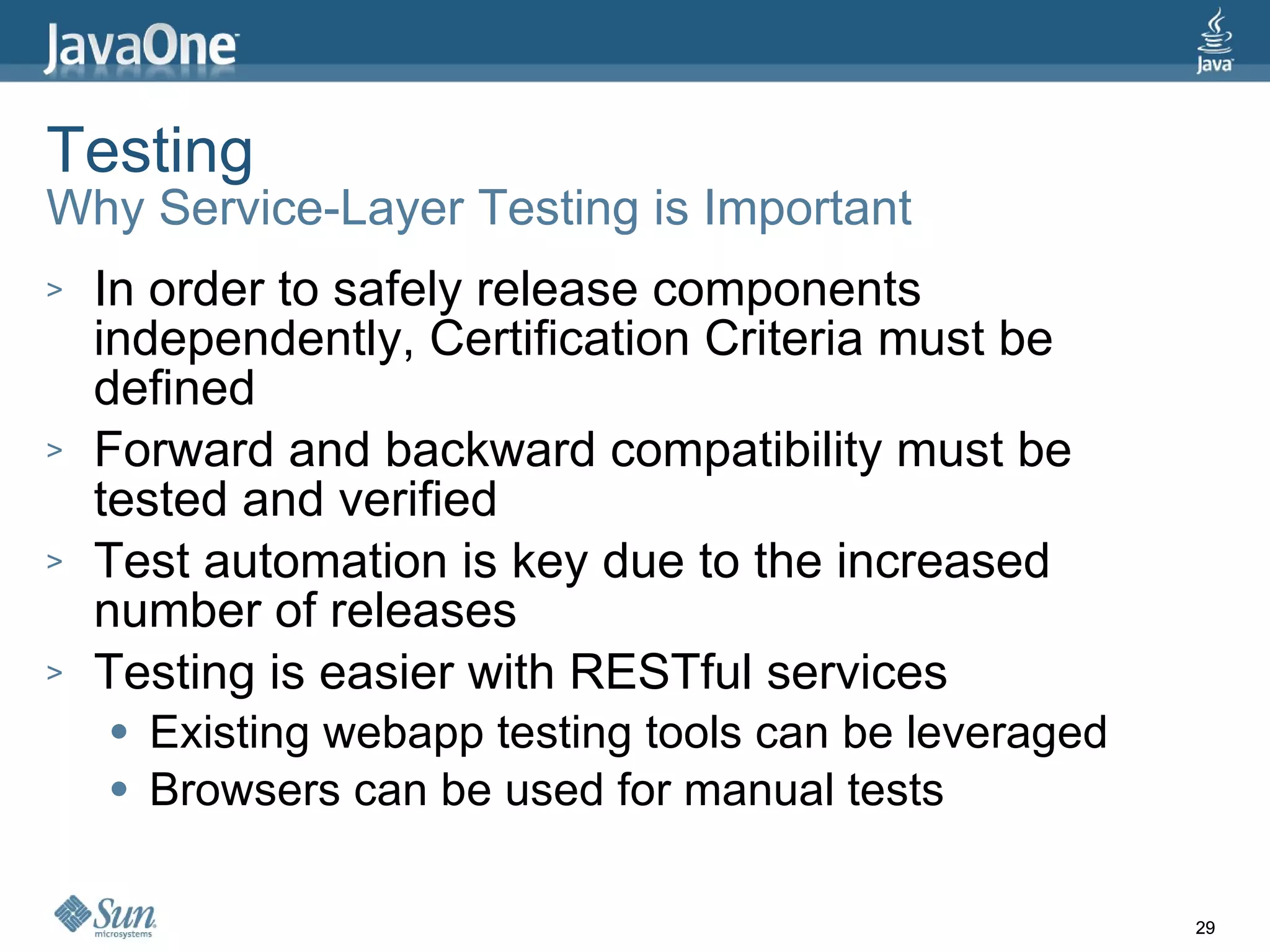 Testing Why Service-Layer Testing is Important In order to safely release components independently, Certification Criteria must be defined Forward and backward compatibility must be tested and verified Test automation is key due to the increased number of releases Testing is easier with RESTful services Existing webapp testing tools can be leveraged Browsers can be used for manual tests 