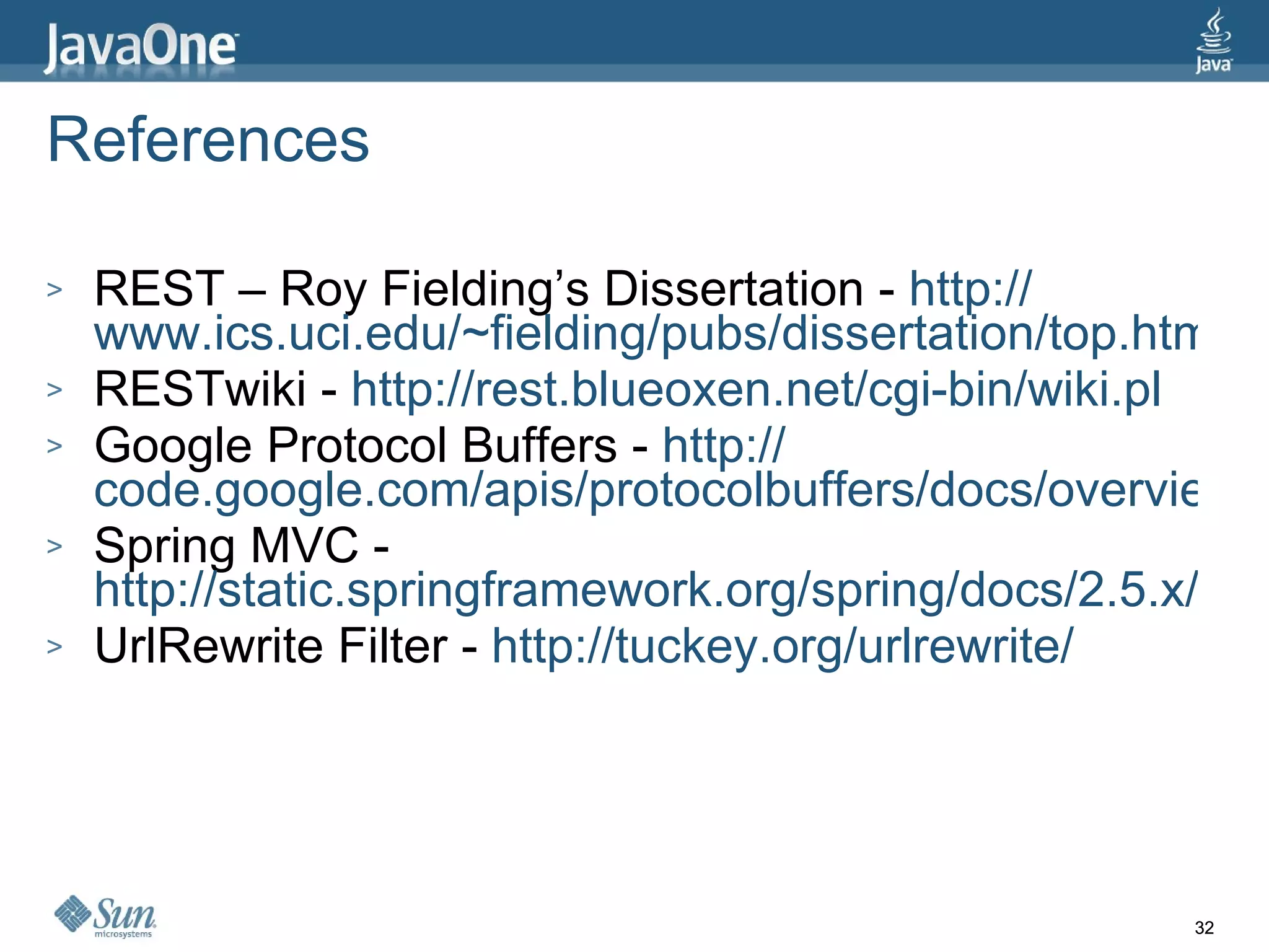 References REST – Roy Fielding’s Dissertation -  http:// www.ics.uci.edu/~fielding/pubs/dissertation/top.htm RESTwiki -  http://rest.blueoxen.net/cgi-bin/wiki.pl Google Protocol Buffers -  http:// code.google.com/apis/protocolbuffers/docs/overview.html Spring MVC -  http://static.springframework.org/spring/docs/2.5.x/reference/mvc.html UrlRewrite Filter -  http:// tuckey.org/urlrewrite / 