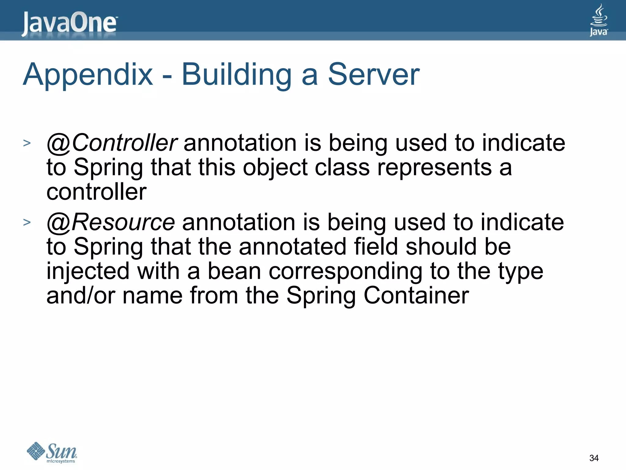 Appendix - Building a Server   @Controller  annotation is being used to indicate to Spring that this object class represents a controller @Resource  annotation is being used to indicate to Spring that the annotated field should be injected with a bean corresponding to the type and/or name from the Spring Container 