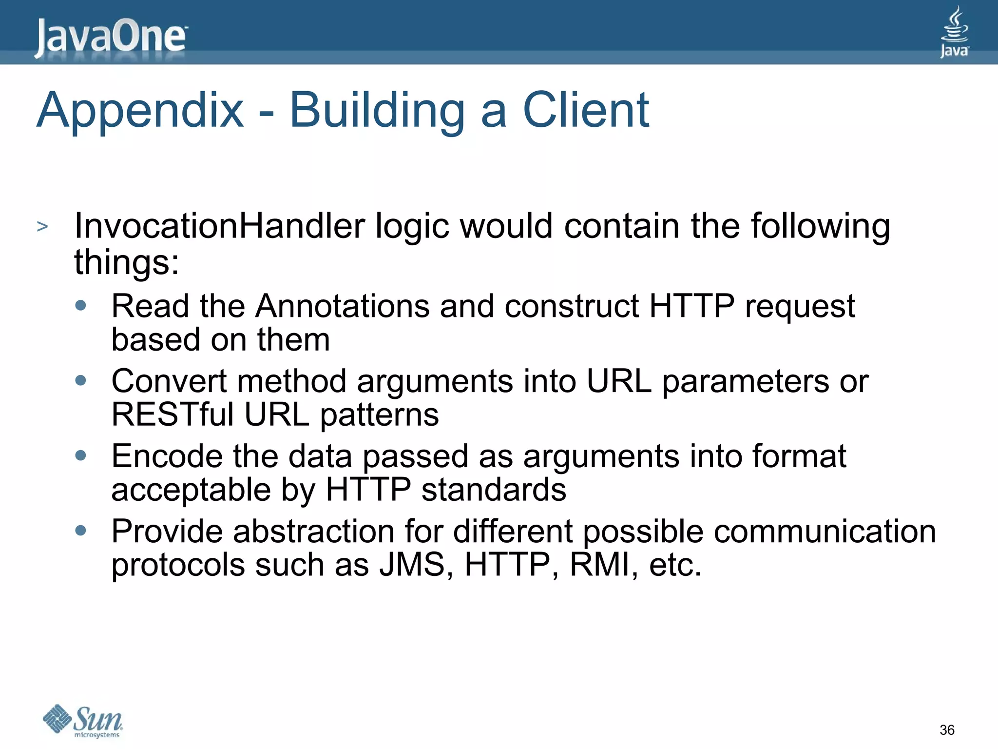 Appendix - Building a Client InvocationHandler logic would contain the following things: Read the Annotations and construct HTTP request based on them Convert method arguments into URL parameters or RESTful URL patterns Encode the data passed as arguments into format acceptable by HTTP standards Provide abstraction for different possible communication protocols such as JMS, HTTP, RMI, etc. 