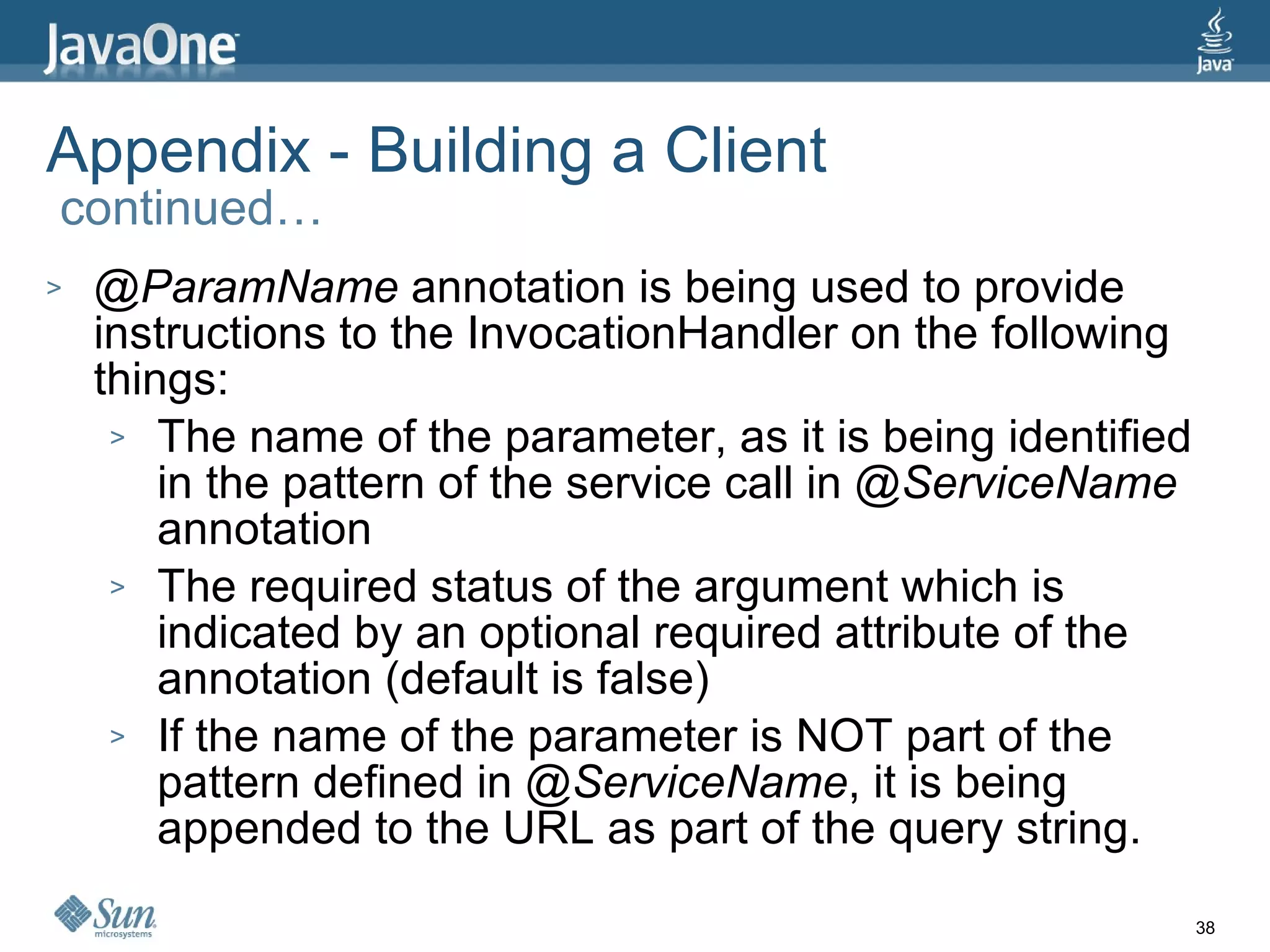 Appendix - Building a Client  continued… @ParamName  annotation is being used to provide instructions to the InvocationHandler on the following things: The name of the parameter, as it is being identified in the pattern of the service call in  @ServiceName  annotation The required status of the argument which is indicated by an optional required attribute of the annotation (default is false) If the name of the parameter is NOT part of the pattern defined in  @ServiceName , it is being appended to the URL as part of the query string. 