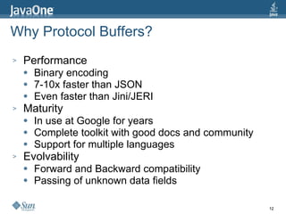 Why Protocol Buffers? Performance Binary encoding 7-10x faster than JSON Even faster than Jini/JERI Maturity In use at Google for years Complete toolkit with good docs and community Support for multiple languages Evolvability Forward and Backward compatibility Passing of unknown data fields 