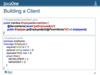 Building a Client // EmployeeServiceClient .java public  interface  EmployeeServiceClient  { @ServiceName( value = ”getEmployeeById&quot; ) public  Employee  getEmployeeById(@ParamName( &quot;id&quot; )  int  employeeId ); } // employee.proto package  employee; message  Employee  { required  int32  id  = 1; optional  string  name  = 2; repeated  Role  role  = 3; enum  Role  { DEVELOPER = 1; MANAGER = 2; } } // EmployeeServiceClient .java public  interface  EmployeeServiceClient  { @ServiceName( value = ”getEmployeeById&quot; ) public  Employee  getEmployeeById(@ParamName( &quot;id&quot; )  int  employeeId ); } // employee.proto package  employee; message  Employee  { required  int32  id  = 1; optional  string  name  = 2; repeated  Role  role  = 3; enum  Role  { DEVELOPER = 1; MANAGER = 2; } } 