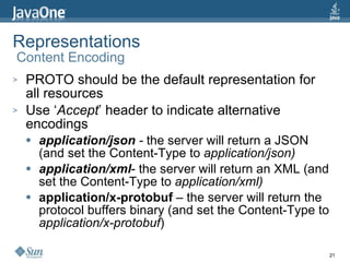 Representations  Content Encoding PROTO should be the default representation for all resources Use ‘ Accept ’ header to indicate alternative encodings application/json  -  the server will return a JSON (and set the Content-Type to  application/json) application/xml - the server will return an XML (and set the Content-Type to  application/xml) application/x-protobuf  – the server will return the protocol buffers binary (and set the Content-Type to  application/x-protobuf ) 