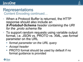 Representations  Content Encoding continued… When a Protocol Buffer is returned, the HTTP response should also include an X-Protobuf-Schema  header containing the URI for the .proto schema file To support random requests using variable output format, i.e. JSON vs. PROTO vs. XML, use  format  parameter on the URL format parameter on the URL query Accept header PROTO format should be used by default if no format guidance is provided 