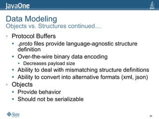 Data Modeling Objects vs. Structures continued… Protocol Buffers .proto  files provide language-agnostic structure definition Over-the-wire binary data encoding Decreases payload size Ability to deal with mismatching structure definitions Ability to convert into alternative formats (xml, json) Objects Provide behavior Should not be serializable 