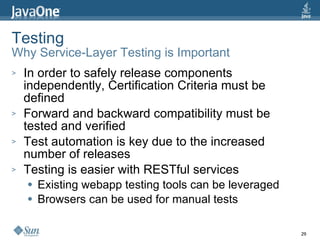 Testing Why Service-Layer Testing is Important In order to safely release components independently, Certification Criteria must be defined Forward and backward compatibility must be tested and verified Test automation is key due to the increased number of releases Testing is easier with RESTful services Existing webapp testing tools can be leveraged Browsers can be used for manual tests 
