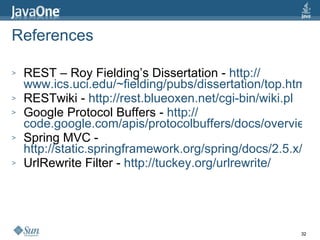 References REST – Roy Fielding’s Dissertation -  http:// www.ics.uci.edu/~fielding/pubs/dissertation/top.htm RESTwiki -  http://rest.blueoxen.net/cgi-bin/wiki.pl Google Protocol Buffers -  http:// code.google.com/apis/protocolbuffers/docs/overview.html Spring MVC -  http://static.springframework.org/spring/docs/2.5.x/reference/mvc.html UrlRewrite Filter -  http:// tuckey.org/urlrewrite / 