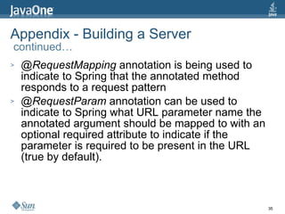 Appendix - Building a Server  continued… @RequestMapping  annotation is being used to indicate to Spring that the annotated method responds to a request pattern @RequestParam  annotation can be used to indicate to Spring what URL parameter name the annotated argument should be mapped to with an optional required attribute to indicate if the parameter is required to be present in the URL (true by default). 