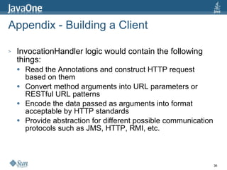 Appendix - Building a Client InvocationHandler logic would contain the following things: Read the Annotations and construct HTTP request based on them Convert method arguments into URL parameters or RESTful URL patterns Encode the data passed as arguments into format acceptable by HTTP standards Provide abstraction for different possible communication protocols such as JMS, HTTP, RMI, etc. 